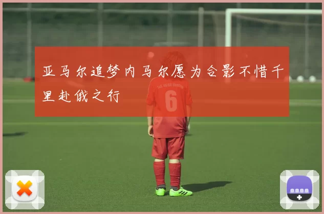 亚马尔追梦内马尔愿为合影不惜千里赴俄之行