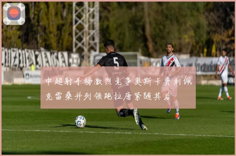 中超射手榜激烈竞争奥斯卡费利佩克雷桑并列领跑拉唐紧随其后