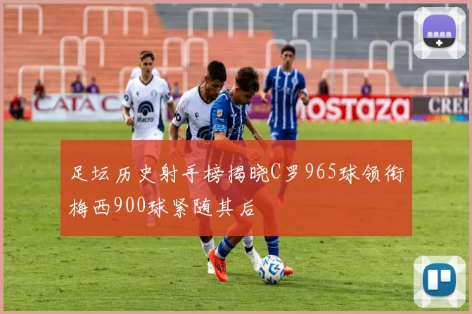 足坛历史射手榜揭晓C罗965球领衔梅西900球紧随其后