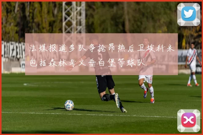 法媒报道多队争抢昂热后卫埃科米包括森林考文垂白堡等球队