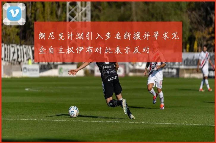 朗尼克计划引入多名新援并寻求完全自主权伊布对此表示反对