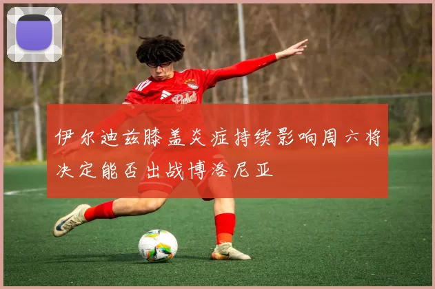 伊尔迪兹膝盖炎症持续影响周六将决定能否出战博洛尼亚