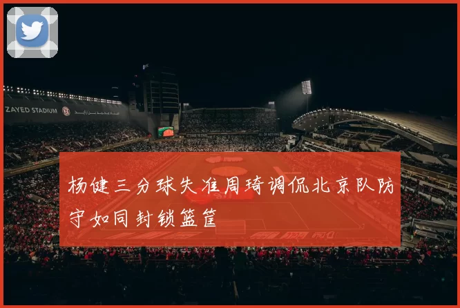 杨健三分球失准周琦调侃北京队防守如同封锁篮筐
