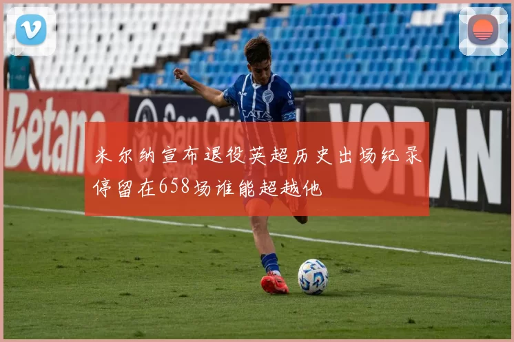 米尔纳宣布退役英超历史出场纪录停留在658场谁能超越他