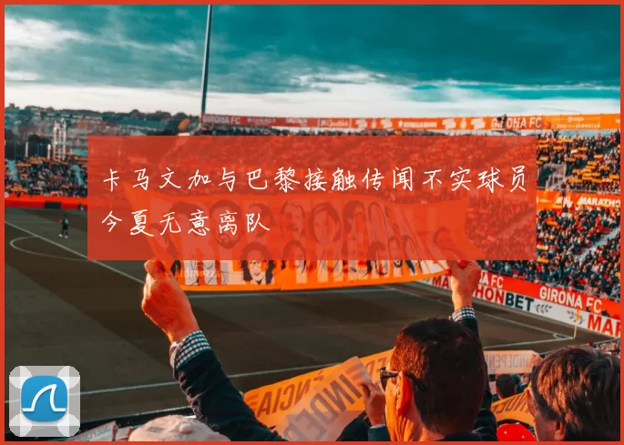 卡马文加与巴黎接触传闻不实球员今夏无意离队