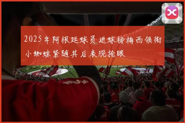 2025年阿根廷球员进球榜梅西领衔小蜘蛛紧随其后表现抢眼
