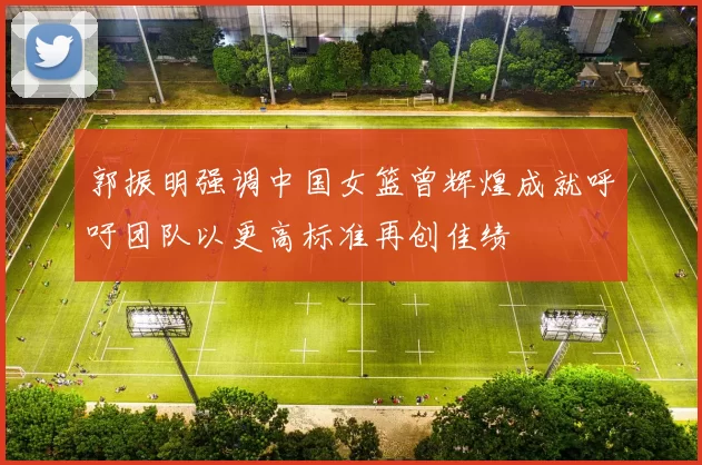 郭振明强调中国女篮曾辉煌成就呼吁团队以更高标准再创佳绩