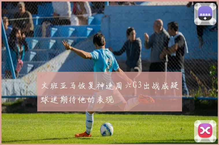 文班亚马恢复神速周六G3出战成疑球迷期待他的表现