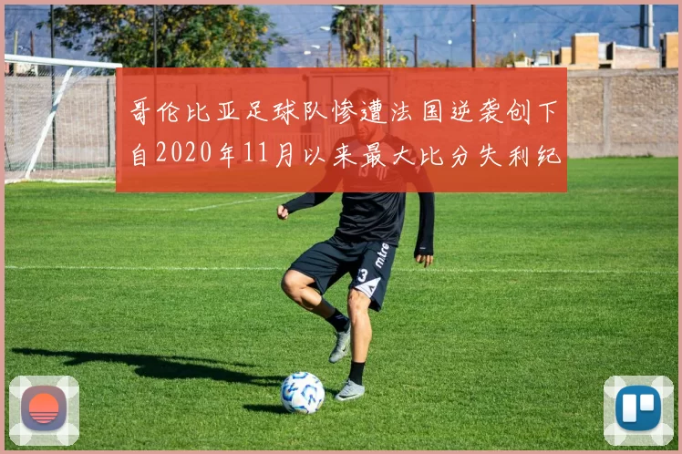 哥伦比亚足球队惨遭法国逆袭创下自2020年11月以来最大比分失利纪录