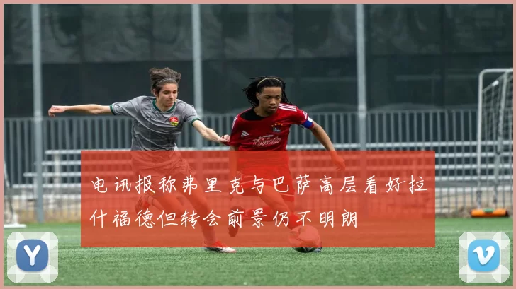 电讯报称弗里克与巴萨高层看好拉什福德但转会前景仍不明朗