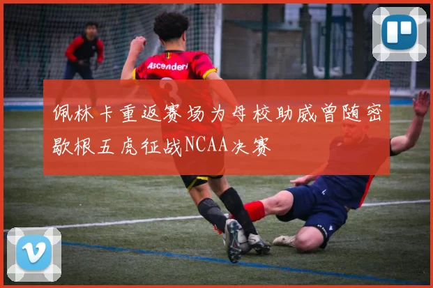 佩林卡重返赛场为母校助威曾随密歇根五虎征战NCAA决赛