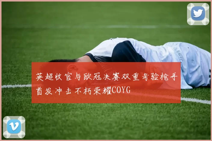 英超收官与欧冠决赛双重考验枪手首发冲击不朽荣耀COYG