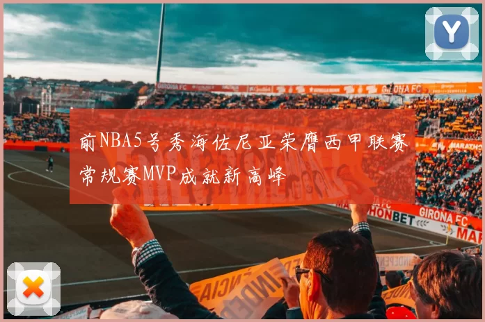前NBA5号秀海佐尼亚荣膺西甲联赛常规赛MVP成就新高峰